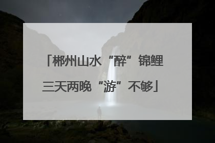 郴州山水“醉”锦鲤 三天两晚“游”不够